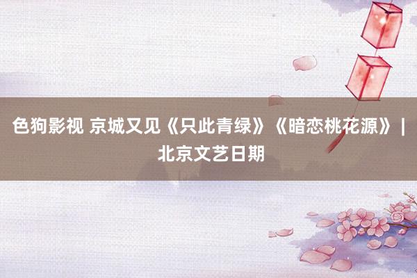 色狗影视 京城又见《只此青绿》《暗恋桃花源》 | 北京文艺日期