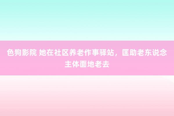 色狗影院 她在社区养老作事驿站，匡助老东说念主体面地老去