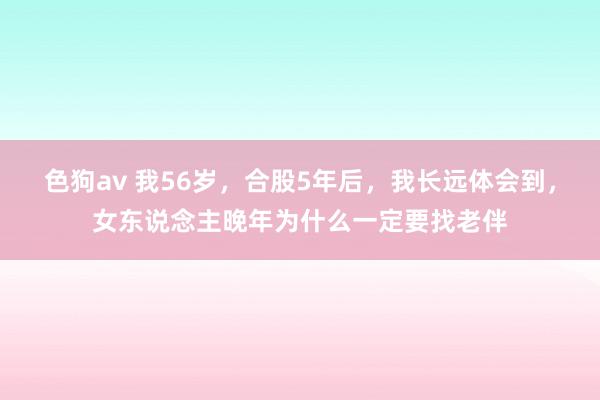 色狗av 我56岁，合股5年后，我长远体会到，女东说念主晚年为什么一定要找老伴