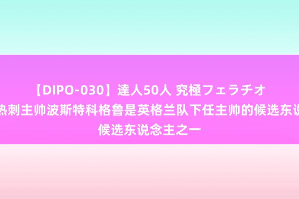 【DIPO-030】達人50人 究極フェラチオ 电讯报：热刺主帅波斯特科格鲁是英格兰队下任主帅的候选东说念主之一