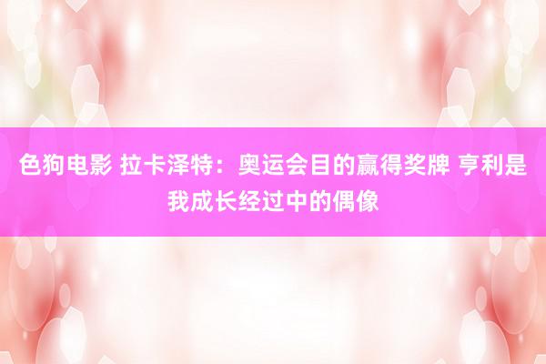色狗电影 拉卡泽特：奥运会目的赢得奖牌 亨利是我成长经过中的偶像