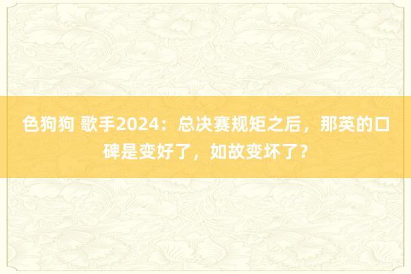 色狗狗 歌手2024：总决赛规矩之后，那英的口碑是变好了，如故变坏了？