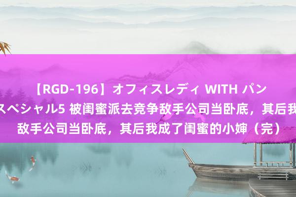 【RGD-196】オフィスレディ WITH パンティーストッキング スペシャル5 被闺蜜派去竞争敌手公司当卧底，其后我成了闺蜜的小婶（完）