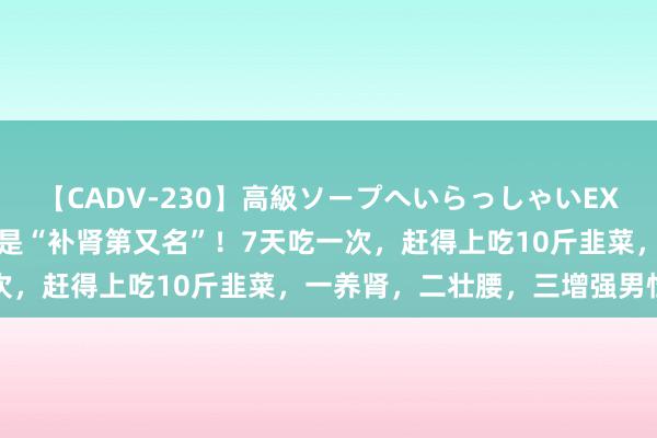 【CADV-230】高級ソープへいらっしゃいEX 巨乳限定4時間 2 它竟是“补肾第又名”！7天吃一次，赶得上吃10斤韭菜，一养肾，二壮腰，三增强男性活力