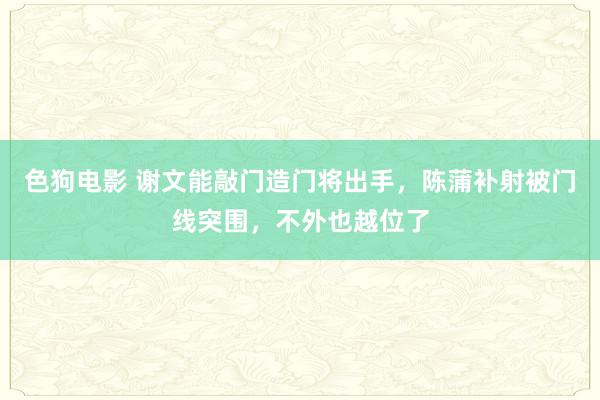 色狗电影 谢文能敲门造门将出手，陈蒲补射被门线突围，不外也越位了