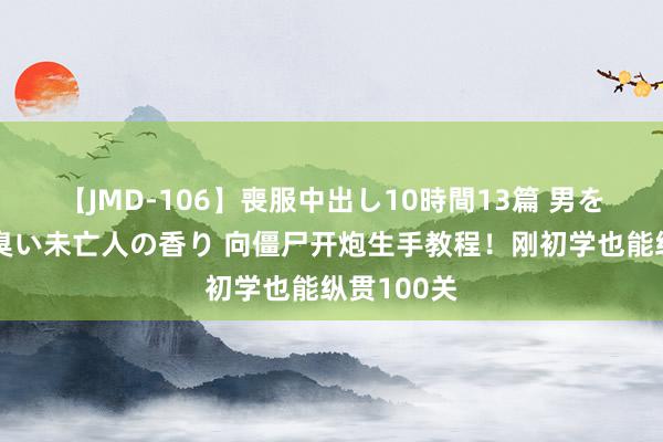 【JMD-106】喪服中出し10時間13篇 男を狂わす生臭い未亡人の香り 向僵尸开炮生手教程！刚初学也能纵贯100关