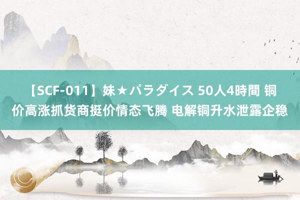 【SCF-011】妹★パラダイス 50人4時間 铜价高涨抓货商挺价情态飞腾 电解铜升水泄露企稳