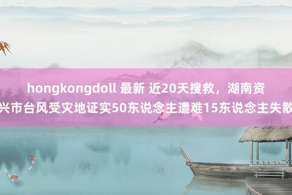 hongkongdoll 最新 近20天搜救，湖南资兴市台风受灾地证实50东说念主遭难15东说念主失散