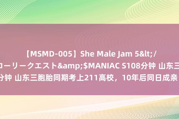 【MSMD-005】She Male Jam 5</a>2008-08-04グローリークエスト&$MANIAC S108分钟 山东三胞胎同期考上211高校，10年后同日成亲：爷爷盼着抱重孙