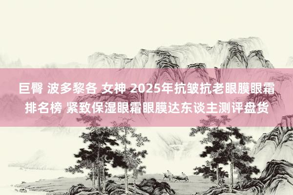 巨臀 波多黎各 女神 2025年抗皱抗老眼膜眼霜排名榜 紧致保湿眼霜眼膜达东谈主测评盘货
