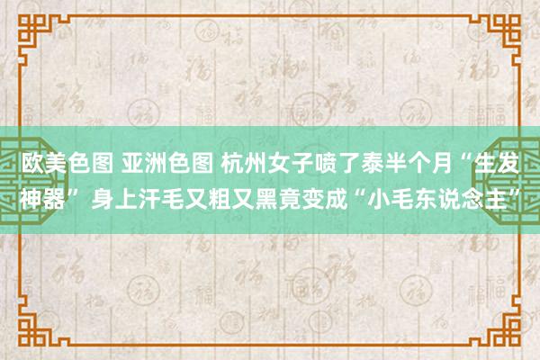 欧美色图 亚洲色图 杭州女子喷了泰半个月“生发神器” 身上汗毛又粗又黑竟变成“小毛东说念主”