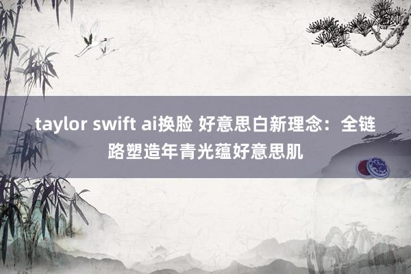 taylor swift ai换脸 好意思白新理念：全链路塑造年青光蕴好意思肌