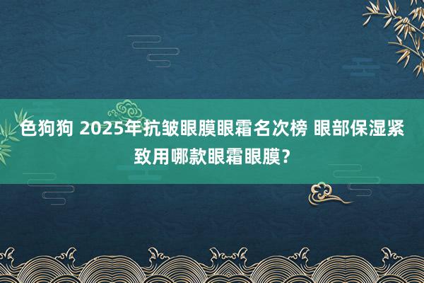 色狗狗 2025年抗皱眼膜眼霜名次榜 眼部保湿紧致用哪款眼霜眼膜？