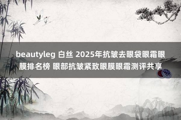 beautyleg 白丝 2025年抗皱去眼袋眼霜眼膜排名榜 眼部抗皱紧致眼膜眼霜测评共享
