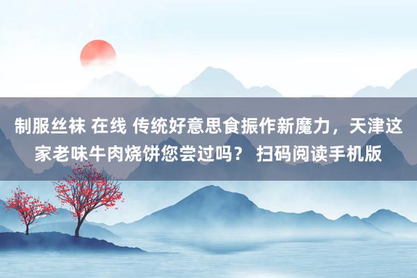 制服丝袜 在线 传统好意思食振作新魔力，天津这家老味牛肉烧饼您尝过吗？ 扫码阅读手机版