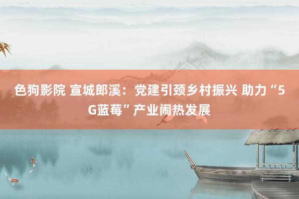 色狗影院 宣城郎溪：党建引颈乡村振兴 助力“5G蓝莓”产业闹热发展