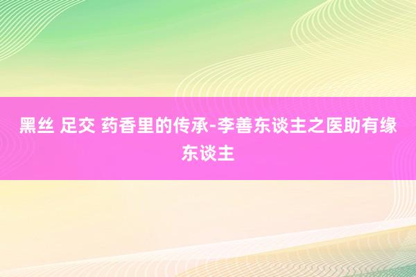 黑丝 足交 药香里的传承-李善东谈主之医助有缘东谈主