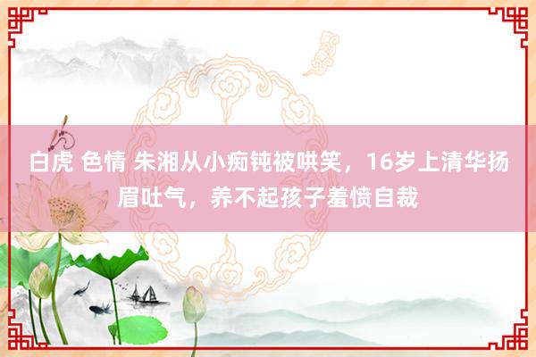 白虎 色情 朱湘从小痴钝被哄笑，16岁上清华扬眉吐气，养不起孩子羞愤自裁