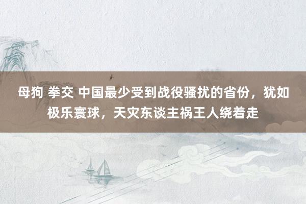 母狗 拳交 中国最少受到战役骚扰的省份，犹如极乐寰球，天灾东谈主祸王人绕着走