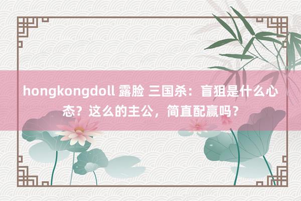 hongkongdoll 露脸 三国杀：盲狙是什么心态？这么的主公，简直配赢吗？