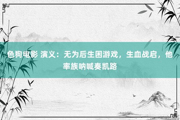 色狗电影 演义：无为后生困游戏，生血战启，他率族呐喊奏凯路