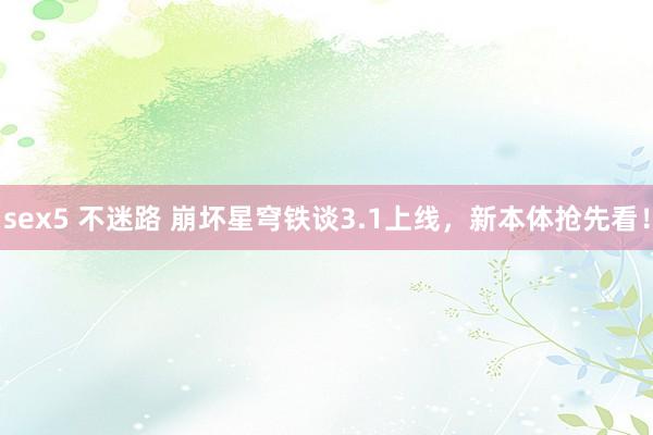 sex5 不迷路 崩坏星穹铁谈3.1上线，新本体抢先看！