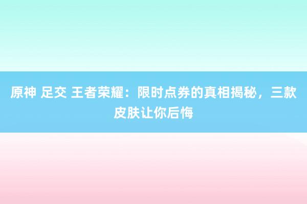 原神 足交 王者荣耀：限时点券的真相揭秘，三款皮肤让你后悔