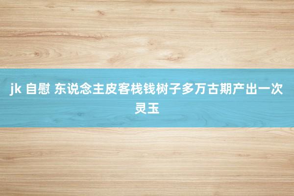 jk 自慰 东说念主皮客栈钱树子多万古期产出一次灵玉