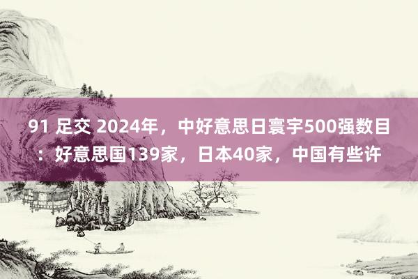 91 足交 2024年，中好意思日寰宇500强数目：好意思国139家，日本40家，中国有些许