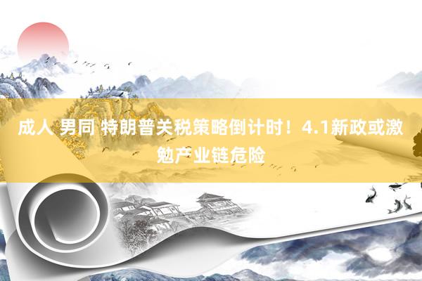 成人 男同 特朗普关税策略倒计时！4.1新政或激勉产业链危险