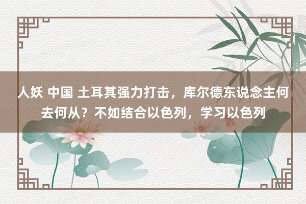 人妖 中国 土耳其强力打击，库尔德东说念主何去何从？不如结合以色列，学习以色列
