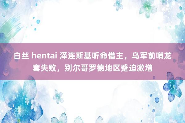 白丝 hentai 泽连斯基听命借主，乌军前哨龙套失败，别尔哥罗德地区蹙迫激增