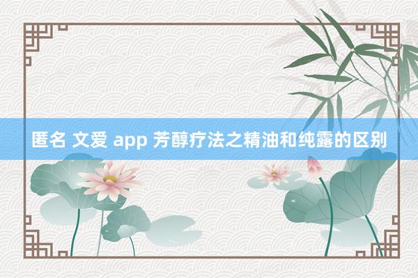 匿名 文爱 app 芳醇疗法之精油和纯露的区别