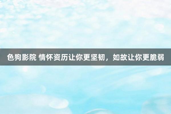 色狗影院 情怀资历让你更坚韧，如故让你更脆弱