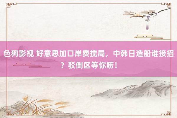 色狗影视 好意思加口岸费搅局，中韩日造船谁接招？驳倒区等你唠！