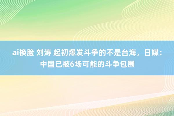ai换脸 刘涛 起初爆发斗争的不是台海，日媒：中国已被6场可能的斗争包围