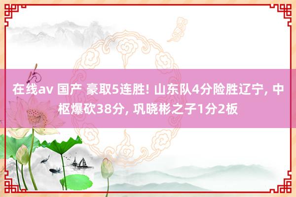 在线av 国产 豪取5连胜! 山东队4分险胜辽宁, 中枢爆砍38分, 巩晓彬之子1分2板
