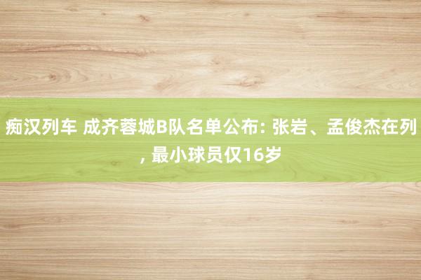 痴汉列车 成齐蓉城B队名单公布: 张岩、孟俊杰在列, 最小球员仅16岁