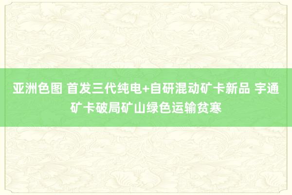 亚洲色图 首发三代纯电+自研混动矿卡新品 宇通矿卡破局矿山绿色运输贫寒