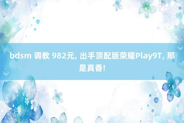 bdsm 调教 982元, 出手顶配版荣耀Play9T, 那是真香!