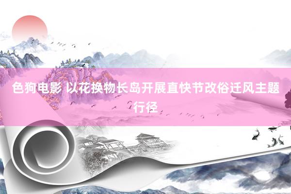 色狗电影 以花换物长岛开展直快节改俗迁风主题行径